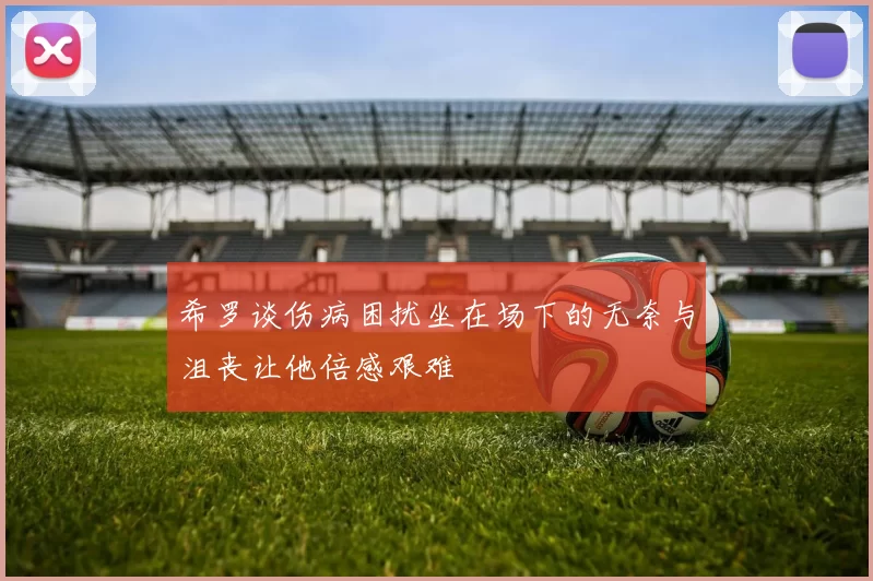 希罗谈伤病困扰坐在场下的无奈与沮丧让他倍感艰难