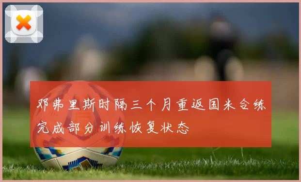 邓弗里斯时隔三个月重返国米合练完成部分训练恢复状态