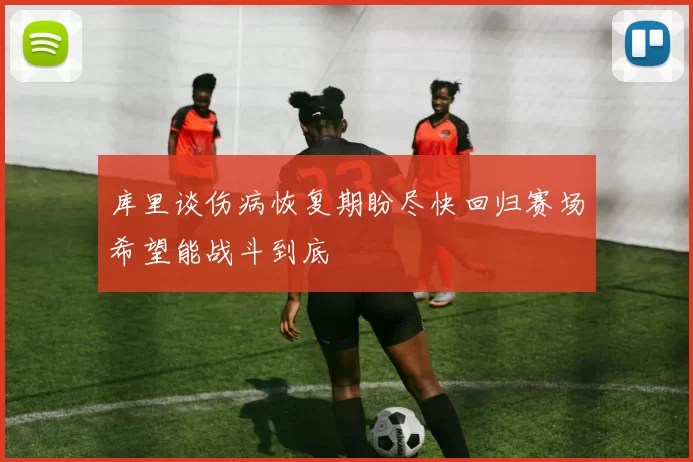 库里谈伤病恢复期盼尽快回归赛场希望能战斗到底