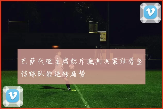 巴萨代理主席怒斥裁判决策耻辱坚信球队能逆转局势